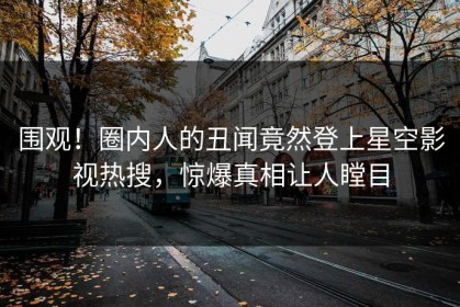 围观！圈内人的丑闻竟然登上星空影视热搜，惊爆真相让人瞠目
