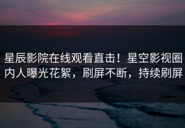 星辰影院在线观看直击！星空影视圈内人曝光花絮，刷屏不断，持续刷屏