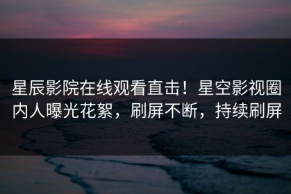 星辰影院在线观看直击！星空影视圈内人曝光花絮，刷屏不断，持续刷屏