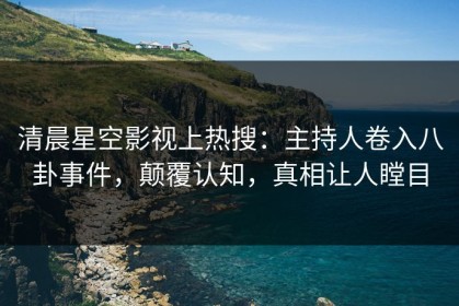 清晨星空影视上热搜：主持人卷入八卦事件，颠覆认知，真相让人瞠目