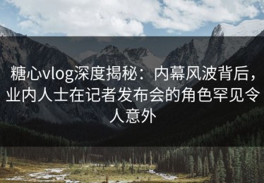 糖心vlog深度揭秘：内幕风波背后，业内人士在记者发布会的角色罕见令人意外