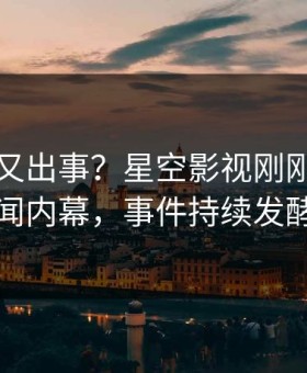 当事人又出事？星空影视刚刚曝出秘闻内幕，事件持续发酵