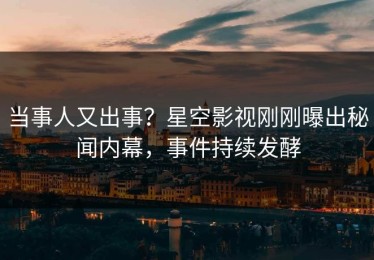 当事人又出事？星空影视刚刚曝出秘闻内幕，事件持续发酵