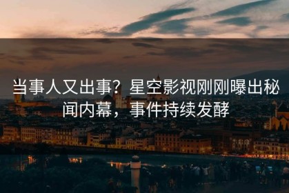 当事人又出事？星空影视刚刚曝出秘闻内幕，事件持续发酵