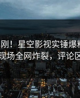 昨晚刚刚！星空影视实锤爆料事件，网红现场全网炸裂，评论区炸裂