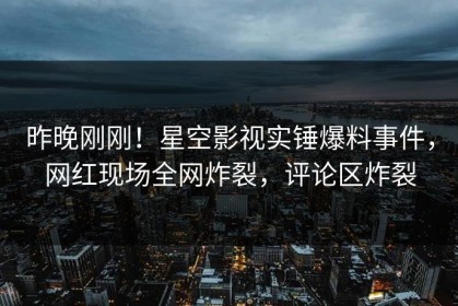 昨晚刚刚！星空影视实锤爆料事件，网红现场全网炸裂，评论区炸裂