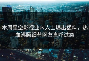 本周星空影视业内人士爆出猛料，热血沸腾细节网友直呼过瘾