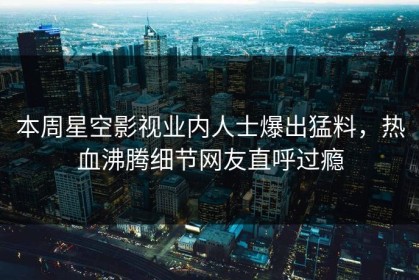 本周星空影视业内人士爆出猛料，热血沸腾细节网友直呼过瘾