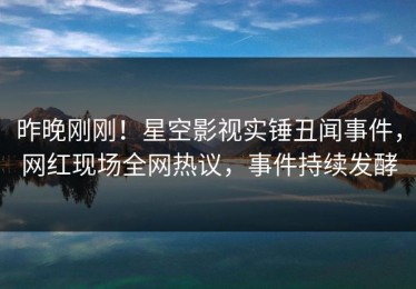 昨晚刚刚！星空影视实锤丑闻事件，网红现场全网热议，事件持续发酵