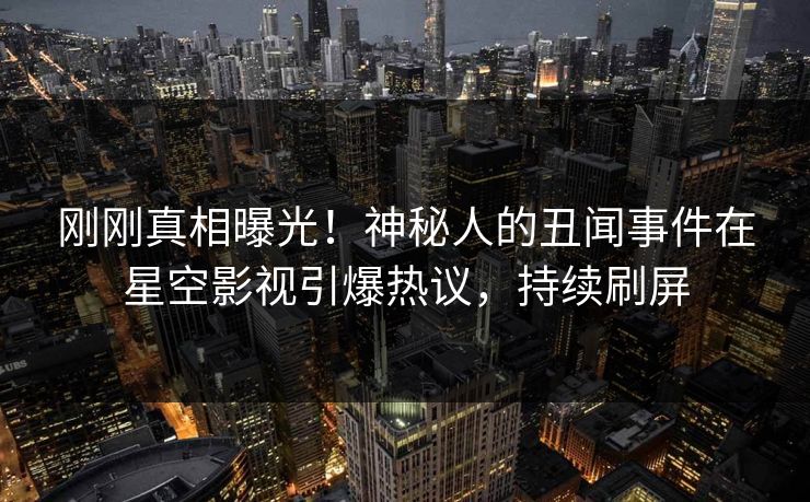 刚刚真相曝光！神秘人的丑闻事件在星空影视引爆热议，持续刷屏