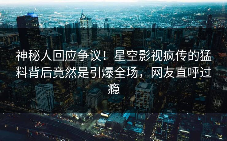 神秘人回应争议！星空影视疯传的猛料背后竟然是引爆全场，网友直呼过瘾