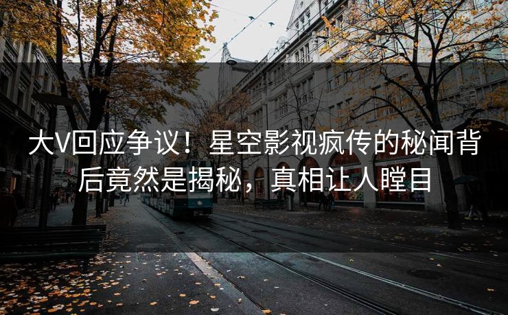 大V回应争议！星空影视疯传的秘闻背后竟然是揭秘，真相让人瞠目