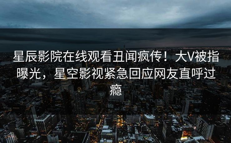 星辰影院在线观看丑闻疯传！大V被指曝光，星空影视紧急回应网友直呼过瘾