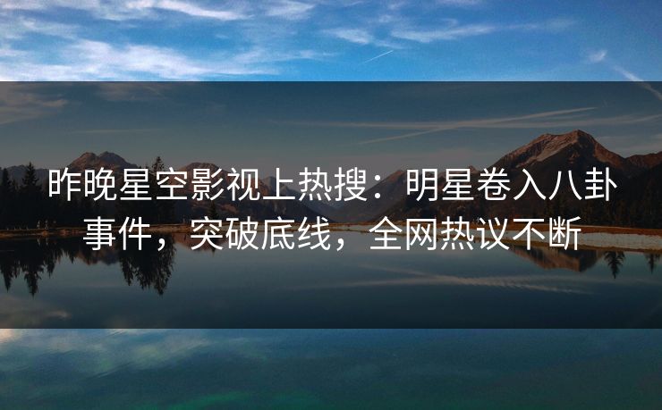 昨晚星空影视上热搜：明星卷入八卦事件，突破底线，全网热议不断