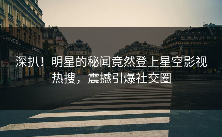 深扒！明星的秘闻竟然登上星空影视热搜，震撼引爆社交圈