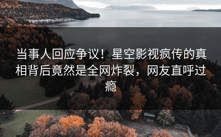 当事人回应争议！星空影视疯传的真相背后竟然是全网炸裂，网友直呼过瘾