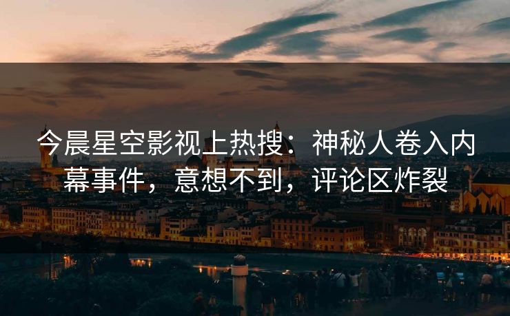 今晨星空影视上热搜：神秘人卷入内幕事件，意想不到，评论区炸裂