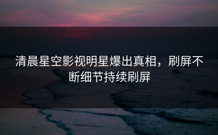 清晨星空影视明星爆出真相，刷屏不断细节持续刷屏