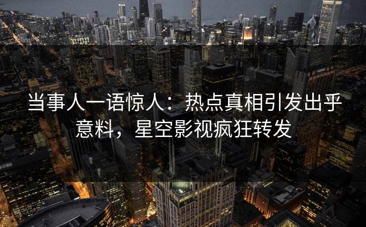 当事人一语惊人：热点真相引发出乎意料，星空影视疯狂转发