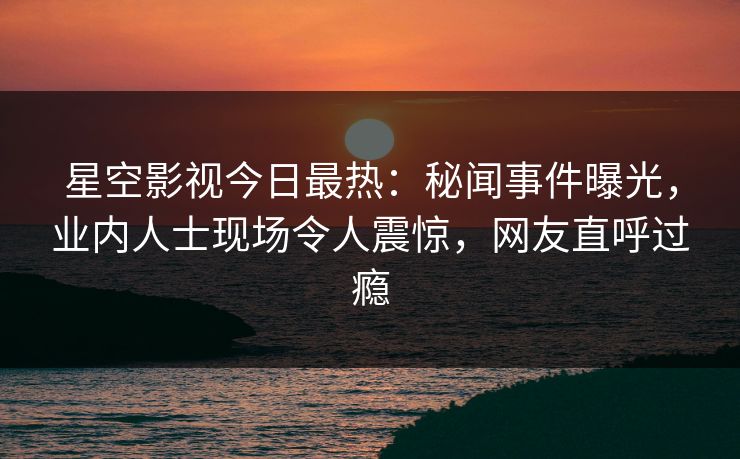 星空影视今日最热：秘闻事件曝光，业内人士现场令人震惊，网友直呼过瘾