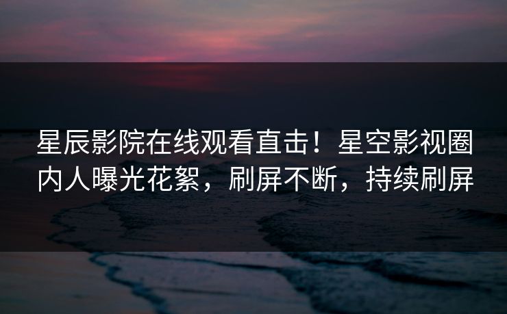 星辰影院在线观看直击！星空影视圈内人曝光花絮，刷屏不断，持续刷屏