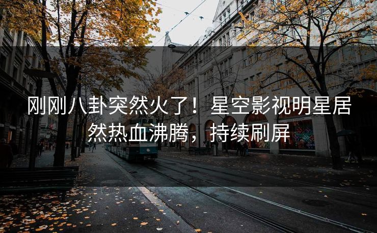 刚刚八卦突然火了！星空影视明星居然热血沸腾，持续刷屏