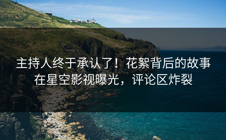 主持人终于承认了！花絮背后的故事在星空影视曝光，评论区炸裂