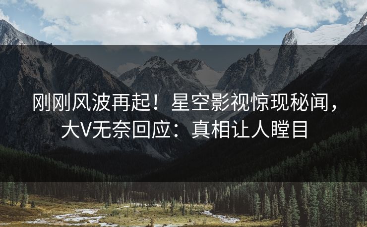 刚刚风波再起！星空影视惊现秘闻，大V无奈回应：真相让人瞠目