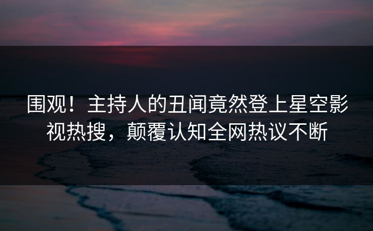 围观！主持人的丑闻竟然登上星空影视热搜，颠覆认知全网热议不断