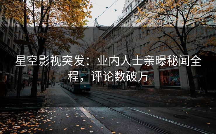 星空影视突发：业内人士亲曝秘闻全程，评论数破万
