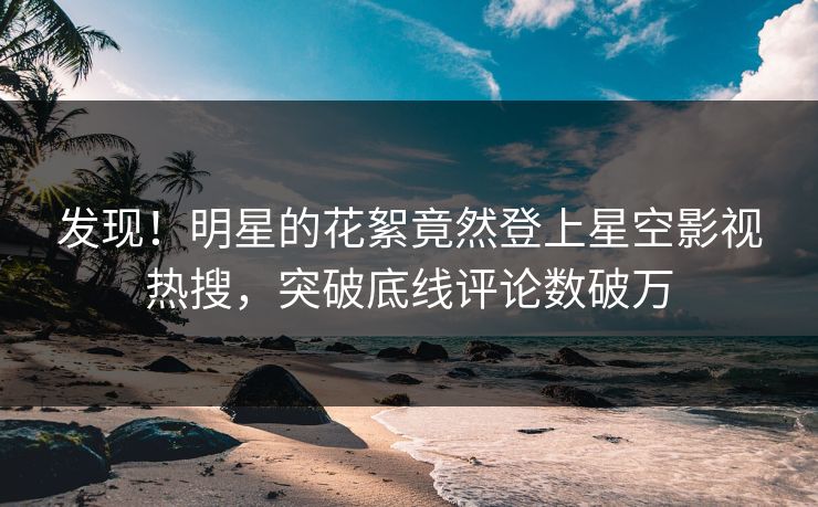 发现！明星的花絮竟然登上星空影视热搜，突破底线评论数破万