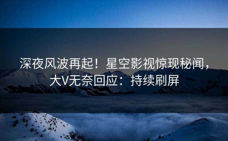 深夜风波再起！星空影视惊现秘闻，大V无奈回应：持续刷屏