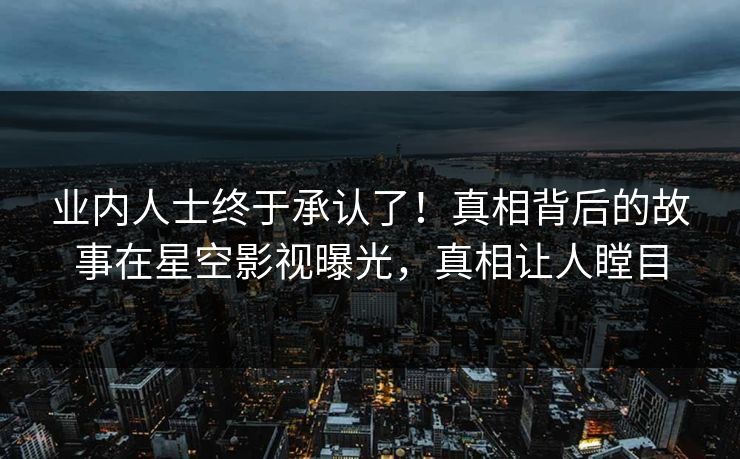 业内人士终于承认了！真相背后的故事在星空影视曝光，真相让人瞠目