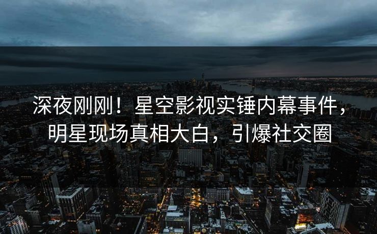 深夜刚刚！星空影视实锤内幕事件，明星现场真相大白，引爆社交圈