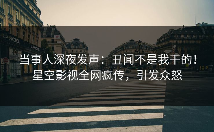 当事人深夜发声：丑闻不是我干的！星空影视全网疯传，引发众怒