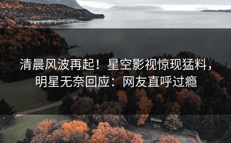 清晨风波再起！星空影视惊现猛料，明星无奈回应：网友直呼过瘾