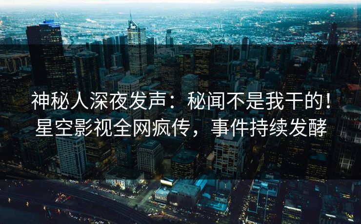 神秘人深夜发声：秘闻不是我干的！星空影视全网疯传，事件持续发酵