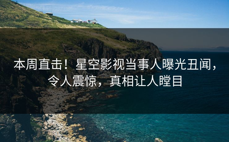 本周直击！星空影视当事人曝光丑闻，令人震惊，真相让人瞠目