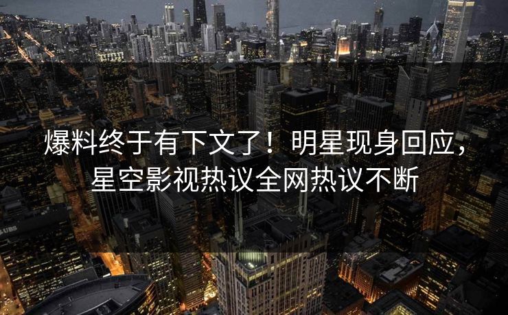 爆料终于有下文了！明星现身回应，星空影视热议全网热议不断