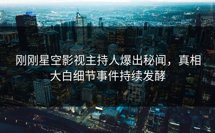 刚刚星空影视主持人爆出秘闻，真相大白细节事件持续发酵