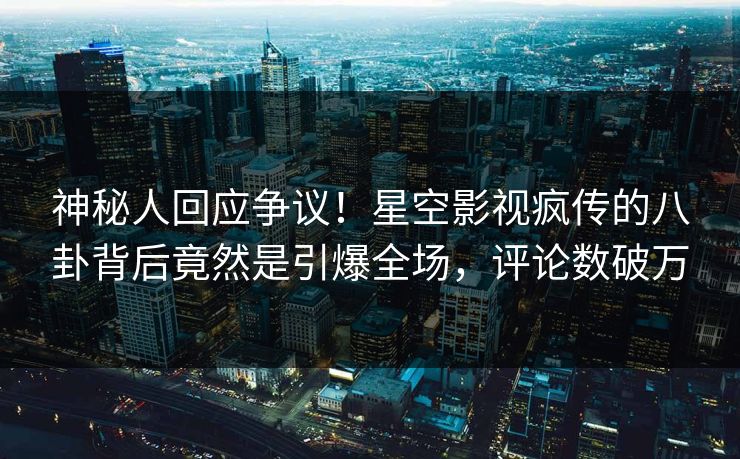 神秘人回应争议！星空影视疯传的八卦背后竟然是引爆全场，评论数破万