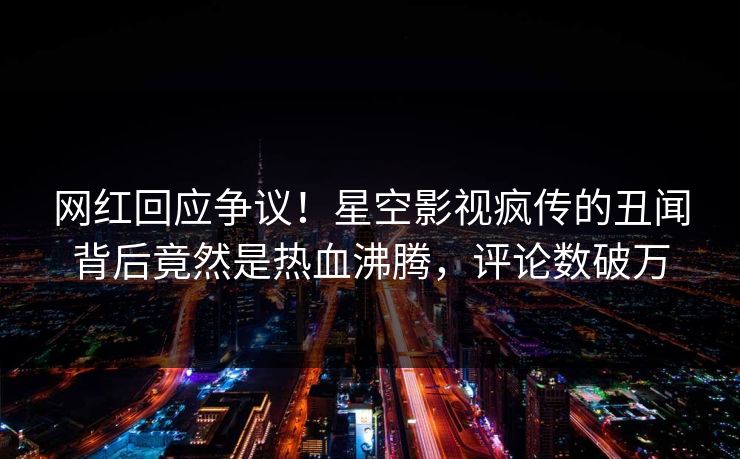 网红回应争议！星空影视疯传的丑闻背后竟然是热血沸腾，评论数破万