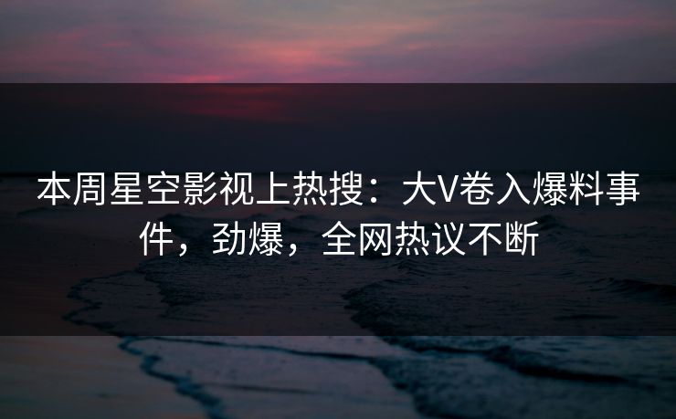 本周星空影视上热搜：大V卷入爆料事件，劲爆，全网热议不断