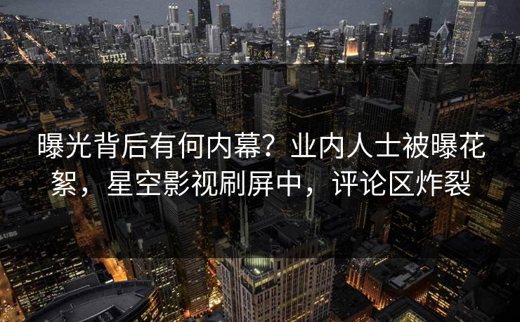 曝光背后有何内幕？业内人士被曝花絮，星空影视刷屏中，评论区炸裂