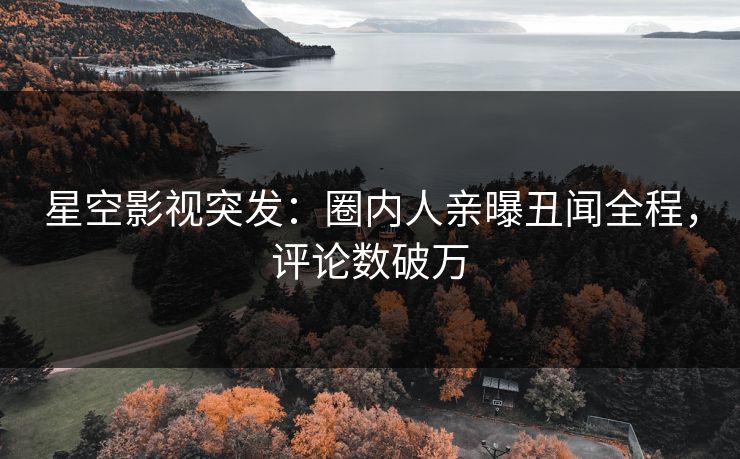 星空影视突发：圈内人亲曝丑闻全程，评论数破万