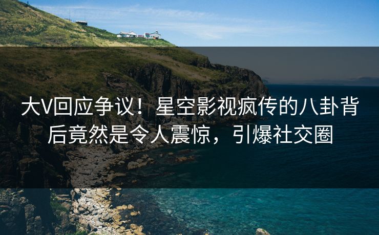 大V回应争议！星空影视疯传的八卦背后竟然是令人震惊，引爆社交圈