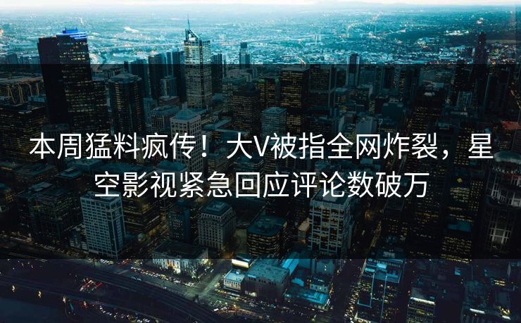 本周猛料疯传！大V被指全网炸裂，星空影视紧急回应评论数破万