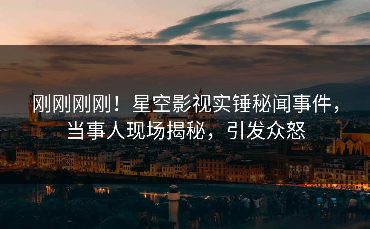 刚刚刚刚！星空影视实锤秘闻事件，当事人现场揭秘，引发众怒