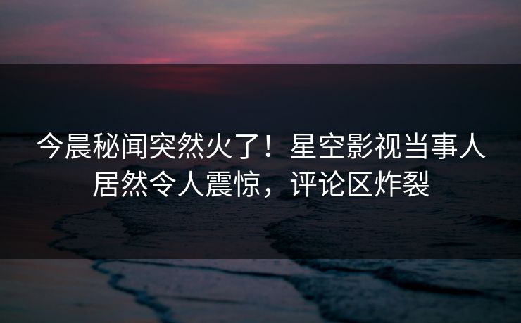 今晨秘闻突然火了！星空影视当事人居然令人震惊，评论区炸裂