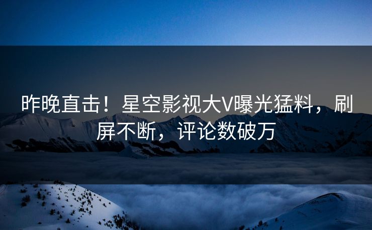 昨晚直击！星空影视大V曝光猛料，刷屏不断，评论数破万